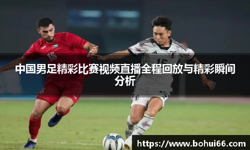 中国男足精彩比赛视频直播全程回放与精彩瞬间分析