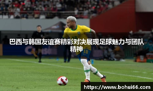 巴西与韩国友谊赛精彩对决展现足球魅力与团队精神